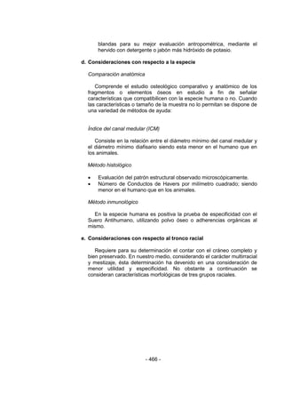 - 466 - 
blandas para su mejor evaluación antropométrica, mediante el hervido con detergente o jabón más hidróxido de potasio. 
d. Consideraciones con respecto a la especie 
Comparación anatómica 
Comprende el estudio osteológico comparativo y anatómico de los fragmentos o elementos óseos en estudio a fin de señalar características que compatibilicen con la especie humana o no. Cuando las características o tamaño de la muestra no lo permitan se dispone de una variedad de métodos de ayuda: 
Índice del canal medular (ICM) 
Consiste en la relación entre el diámetro mínimo del canal medular y el diámetro mínimo diafisario siendo esta menor en el humano que en los animales. 
Método histológico 
 Evaluación del patrón estructural observado microscópicamente. 
 Número de Conductos de Havers por milímetro cuadrado; siendo menor en el humano que en los animales. 
Método inmunológico 
En la especie humana es positiva la prueba de especificidad con el Suero Antihumano, utilizando polvo óseo o adherencias orgánicas al mismo. 
e. Consideraciones con respecto al tronco racial 
Requiere para su determinación el contar con el cráneo completo y bien preservado. En nuestro medio, considerando el carácter multirracial y mestizaje, ésta determinación ha devenido en una consideración de menor utilidad y especificidad. No obstante a continuación se consideran características morfológicas de tres grupos raciales. 
 