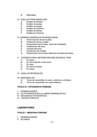 - 14 - 
B. Materiales. 
III. HUELLAS PARA MODELADO 
A. Huellas de dientes. 
B. Huellas manuales. 
C. Huellas de pisada. 
D. Huellas de vestidos. 
E. Huellas de llantas. 
F. Huellas por fractura. 
IV. NORMAS GENERALES EN MODELADOS 
A. Perennización de las huellas 
B. Protección de las huellas. 
C. Preparación de la huella antes del modelado. 
D. Preparación del yeso. 
E. Vaciado del yeso. 
F. Confección de moldes. 
G. Preservación de la tierra adherida al molde terminado. 
V. TECNICAS PARA OBTENER MOLDES SEGÚN EL PISO 
A. En polvo 
B. En tierra blanda o lodo seco. 
C. En lodo. 
D. Én tierra húmeda. 
E. En nieve. 
VI. HUELLAS RESIDUALES 
VII. MASCARILLAS 
A. Toma de mascarillas en yeso, cerámico y similares. 
B. Toma de mascarillas con pasta elástica. 
TITULO III : FOTOGRAFIA FORENSE 
I. GENERALIDADES 
II. LA FOTOGRAFIA EN LA LABOR CRIMINALISTICA 
III. SECUENCIA FOTOGRAFICA 
IV. EQUIPO PORTATIL 
LABORATORIO 
TITULO I : MEDICINA FORENSE 
I. GENERALIDADES 
II. ALCANCE  