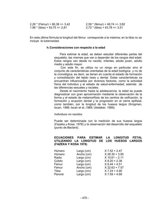 - 470 - 
2,26 * (Fémur) + 66,38 +/- 3,42 2,59 * (fémur) + 49,74 +/- 3,82 
1,96 * (tibia) + 93,75 +/- 2,81 2,72 * (tibia) + 63,78 +/- 3,51 
En esta última fórmula la longitud del fémur corresponde a la máxima; en la tibia no se incluye la tuberosidad. 
h. Consideraciones con respecto a la edad 
Para estimar la edad, se deben estudiar diferentes partes del esqueleto, las mismas que van a depender de los rangos ded edad. Estos rangos van desde no nacido, infantes, adulto joven, adulto medio y adulto mayor. 
Con este fin, se utiliza no un rango en particular sino el conjunto de caracteristicas orientadas de la edad biológica y no de la cronológica; es decir, se tienen en cuenta el estado de formación y consolidación del tejido óseo y dental. Estas características se encuentran influenciadas por diversos factores, como la actividad física del individuo y el estado de salud-enfermedad, además de las diferencias sexuales y raciales. 
Desde el nacimiento hasta la adolescencia, la edad se puede diagnosticar con gran aproximación mediante la observación de la forma y el estado de metamorfósis de los centros de osificación, la formación y erupción dental y la progresión en el cierre epifisial, como también, por la longitud de los huesos largos (Krogman, Iscan, 1986; Iscan et al.,1989; Ubelaker, 1989). 
Individuos no nacidos 
Puede ser determinada con la medición de sus huesos largos (Fazeka y Kosa, 1978) y la observación del desarrollo del esqueleto (punto de Beclard). 
ECUACIONES PARA ESTIMAR LA LONGITUD FETAL UTILIZANDO LA LONGITUD DE LOS HUESOS LARGOS (FAZEKA Y KOSA 1978) 
Húmero Largo (cm) X 7.52 + 2.47 
Húmero Ancho (cm) X 28.30 + 3.95 
Radio Largo (cm) X 10.61 – 2.11 
Cúbito Largo (cm) X 8.20 + 2.38 
Fémur Largo (cm) X 6.44 + 4.51 
Fémur Ancho (cm) X 22.63 + 7.57 
Tibia Largo (cm) X 7.24 + 4.90 
Peroné Largo (cm) X 7.59 + 4.68 
 