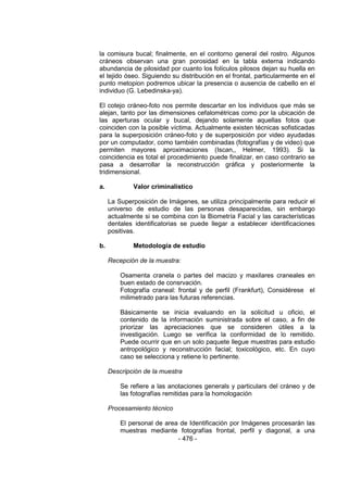 - 476 - 
la comisura bucal; finalmente, en el contorno general del rostro. Algunos cráneos observan una gran porosidad en la tabla externa indicando abundancia de pilosidad por cuanto los folículos pilosos dejan su huella en el tejido óseo. Siguiendo su distribución en el frontal, particularmente en el punto metopion podremos ubicar la presencia o ausencia de cabello en el individuo (G. Lebedinska-ya). 
El cotejo cráneo-foto nos permite descartar en los individuos que más se alejan, tanto por las dimensiones cefalométricas como por la ubicación de las aperturas ocular y bucal, dejando solamente aquellas fotos que coinciden con la posible víctima. Actualmente existen técnicas sofisticadas para la superposición cráneo-foto y de superposición por video ayudadas por un computador, como también combinadas (fotografías y de video) que permiten mayores aproximaciones (Iscan,, Helmer, 1993). Si la coincidencia es total el procedimiento puede finalizar, en caso contrario se pasa a desarrollar la reconstrucción gráfica y posteriormente la tridimensional. 
a. Valor criminalístico 
La Superposición de Imágenes, se utiliza principalmente para reducir el universo de estudio de las personas desaparecidas, sin embargo actualmente si se combina con la Biometría Facial y las características dentales identificatorias se puede llegar a establecer identificaciones positivas. 
b. Metodología de estudio 
Recepción de la muestra: 
Osamenta cranela o partes del macizo y maxilares craneales en buen estado de consrvación. 
Fotografía craneal: frontal y de perfil (Frankfurt), Considérese el milimetrado para las futuras referencias. 
Básicamente se inicia evaluando en la solicitud u oficio, el contenido de la información suministrada sobre el caso, a fin de priorizar las apreciaciones que se consideren útiles a la investigación. Luego se verifica la conformidad de lo remitido. Puede ocurrir que en un solo paquete llegue muestras para estudio antropológico y reconstrucción facial; toxicológico, etc. En cuyo caso se selecciona y retiene lo pertinente. 
Descripción de la muestra 
Se refiere a las anotaciones generals y particulars del cráneo y de las fotografías remitidas para la homologación 
Procesamiento técnico 
El personal de area de Identificación por Imágenes procesarán las muestras mediante fotografías frontal, perfil y diagonal, a una  