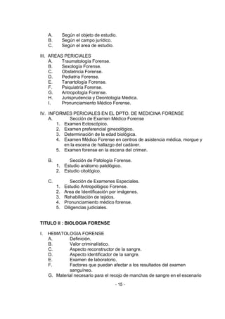 - 15 - 
A. Según el objeto de estudio. 
B. Según el campo jurídico. 
C. Según el area de estudio. 
III. AREAS PERICIALES 
A. Traumatología Forense. 
B. Sexología Forense. 
C. Obstetricia Forense. 
D. Pediatría Forense. 
E. Tanartología Forense. 
F. Psiquiatría Forense. 
G. Antropología Forense. 
H. Jurisprudencia y Deontología Médica. 
I. Pronunciamiento Médico Forense. 
IV. INFORMES PERICIALES EN EL DPTO. DE MEDICINA FORENSE 
A. Sección de Examen Médico Forense 
1. Examen Ectoscópico. 
2. Examen preferencial ginecológico. 
3. Determinación de la edad biológica. 
4. Examen Médico Forense en centros de asistencia médica, morgue y en la escena de hallazgo del cadáver. 
5. Examen forense en la escena del crimen. 
B. Sección de Patología Forense. 
1. Estudio anátomo patológico. 
2. Estudio citológico. 
C. Sección de Examenes Especiales. 
1. Estudio Antropológico Forense. 
2. Area de Identificación por imágenes. 
3. Rehabilitación de tejidos. 
4. Pronunciamiento médico forense. 
5. Diligencias judiciales. 
TITULO II : BIOLOGIA FORENSE 
I. HEMATOLOGIA FORENSE 
A. Definición. 
B. Valor criminalístico. 
C. Aspecto reconstructor de la sangre. 
D. Aspecto identificador de la sangre. 
E. Examen de laboratorio. 
F. Factores que puedan afectar a los resultados del examen sanguíneo. 
G. Material necesario para el recojo de manchas de sangre en el escenario  