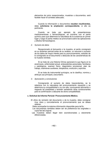 - 482 - 
elementos de juicio recepcionados, muestras o documentos, será factible hacer el correlato adecuado. 
Cuando la información o documentos resultan insuficientes, debe solicitarse la ampliación correspondiente, si ello es pertinente. 
Cuando se trata por ejemplo de presentaciones medicamentosas o farmacológicas, se coordina con el perito químico para que determine la naturaleza de la sustancia en primer lugar y luego el perito médico se pronunciará sobre las aplicaciones y efectos farmacológicos. 
2. Sumario de datos 
Recepcionado el domuento o la muestra, el perito consignará en su dictamen pericial antes de su análisis, un resumen o sumario de los datos de mayor interés para su pronunciamiento, extraído de lo consignado en el documento o deducido de las características de la muestra remitida. 
Si se trata de una Historia Clínica apreciará lo que figura en la anamnesis, enfermedad actual, antecedentes personales, familiares y patológicos, examen físico, diagnóstico provisional, plan de trabajo, exámenes auxiliares, terapéutica, evolución y epicrisis. 
Si se trata de instrumental quirúrgico, se le clasifica, nomina y atribuye uso principal y secundario. 
3. Apreciación y conclusiones 
Consignando el sumario de datos trascendentes, se le relaciona con la naturaleza del pronunciamiento requerido y se determina su compatibilidad o no con ella, concluyendo afirmando o negando tal posibilidad y también señalando otras condicionantes para la confirmación o descarte de dicha compatibilidad. 
c. Solicitud de Informe Pericial: Pronunciamiento Médico. 
El oficio de remisión del documento o de la muestra, debe consignar muy clara y concretamente el pronunciamiento que se desea obtener. 
Debe acompañar la máxima información disponible para tal fin. 
Los documentos remitidos deben ser de preferencia los originales o copia fiel del original. 
Las muestras deben llegar bien acondicionadas y claramente diferenciadas. 
 