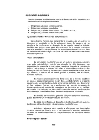 - 483 - 
DILIGENCIAS JUDICIALES 
Son las diversas actividades que realize el Perito con el fin de contribuir a la administración de justicia como son : 
 Diligencias judiciales en ratificaciones. 
 Diligencias judiciales en debates. 
 Diligencias judiciales en reconstrucción de los hechos. 
 Diligencias judiciales en exhumaciones. 
Apreciación médico forense en exhumaciones 
Es un Informe Pericial, que comprende la evaluación de un cadáver ya inhumado o sepultado, a fin de establecer luego de extraerlo de su sepultura, la confirmación o descarte de su muerte natural o violenta, también para pronunciarse sobre el mecanismo de la muerte y en otros casos la apreciación médico forense de un cadáver exhumado es con fines de identificación médico-legal. En todos los casos las exhumaciones tienen finalidad específica. 
Valor criminalístico 
La apreciación médico forense en un cadáver exhumado, adquiere gran valor criminalístico, cuando por ejemplo ha sido inhumado con diagnóstico de neumonía, lo que implica muerte de tipo natural y sin interés jurídico y sin embargo el examen pericial en la exhumación concluye por los hallazgos clínico forenses y de necropsia, que en realidad la muerte es de tipo violenta, la que sí es de interés jurídico o forense; sea accidental, suicida u homicida. 
En relación al esclarecimiento de la causa de la muerte, establece en algunos casos si las lesiones fueron de necesidad mortal y si el agente causal pudo ser: contundente, bala, arma blanca, asfíctico, etc.; determinar si las lesiones fueron pre o postmorten, es también un aporte de trascendencia en el estudio del mecanismo de la muerte en un cadáver exhumado. Los hallazgos de exhumación que más aportan son los de las lesiones óseas cuando el cadáver tiene mucho tiempo de inhumado. 
En el caso de una occisa gestante con poco tiempo de inhumada, puede determinar un aborto como causa del deceso. 
En caso de verificación o descarte de la identificación del cadáver, también es útil la exhumación y la apreciación médico forense. 
Asimismo, adquiere valor cuando al efectuarse con fines civiles como el traslado de fosa o nicho o para cremación, resultan hallándose causales de muerte violenta en un cuerpo inhumado sin necropsia médico forense. 
Metodología de estudio 
 