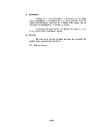 - 484 - 
a. Referencias 
Indagar por la razón específica de la exhumación, la que debe estar consignada en el oficio solicitante de la pericia; asimismo sobre los datos del Certificado de Defunción, del Protocolo de Necropsia y de las circunstancias conocidas que rodearon a la muerte. 
Asegurarse del lugar, fecha y hora de la exhumación, así como de la correspondiente autorización judicial. 
b. Examen 
El perito toma nota de los datos del lugar de extracción del ataúd y de las características del féretro. 
(1) Examen externo 
 