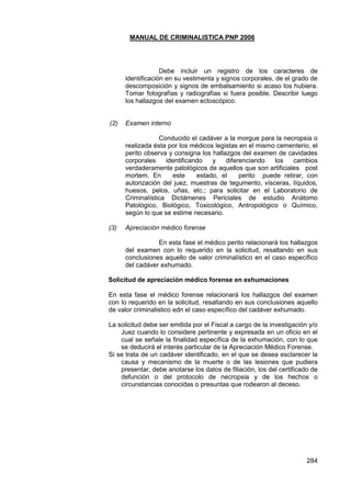 MANUAL DE CRIMINALISTICA PNP 2006 
284 
Debe incluir un registro de los caracteres de identificación en su vestimenta y signos corporales, de el grado de descomposición y signos de embalsamiento si acaso los hubiera. Tomar fotografías y radiografías si fuera posible. Describir luego los hallazgos del examen ectoscópico. 
(2) Examen interno 
Conducido el cadáver a la morgue para la necropsia o realizada ésta por los médicos legistas en el mismo cementerio, el perito observa y consigna los hallazgos del examen de cavidades corporales identificando y diferenciando los cambios verdaderamente patológicos de aquellos que son artificiales post mortem. En este estado, el perito puede retirar, con autorización del juez, muestras de tegumento, vísceras, líquidos, huesos, pelos, uñas, etc.; para solicitar en el Laboratorio de Criminalística Dictámenes Periciales de estudio Anátomo Patológico, Biológico, Toxicológico, Antropológico o Químico, según lo que se estime necesario. 
(3) Apreciación médico forense 
En esta fase el médico perito relacionará los hallazgos del examen con lo requerido en la solicitud, resaltando en sus conclusiones aquello de valor criminalístico en el caso específico del cadáver exhumado. 
Solicitud de apreciación médico forense en exhumaciones 
En esta fase el médico forense relacionará los hallazgos del examen con lo requerido en la solicitud, resaltando en sus conclusiones aquello de valor criminalistico edn el caso específico del cadáver exhumado. 
La solicitud debe ser emitida por el Fiscal a cargo de la investigación y/o Juez cuando lo considere pertinente y expresada en un oficio en el cual se señale la finalidad específica de la exhumación, con lo que se deducirá el interés particular de la Apreciación Médico Forense. 
Si se trata de un cadáver identificado, en el que se desea esclarecer la causa y mecanismo de la muerte o de las lesiones que pudiera presentar, debe anotarse los datos de filiación, los del certificado de defunción o del protocolo de necropsia y de los hechos o circunstancias conocidas o presuntas que rodearon al deceso. 
 