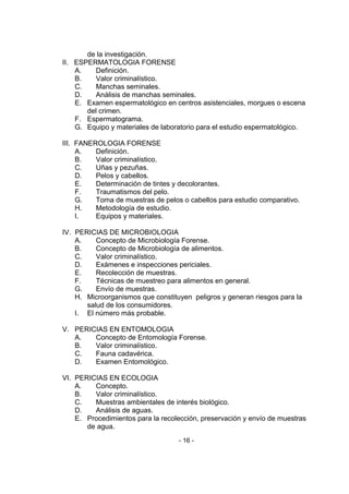 - 16 - 
de la investigación. 
II. ESPERMATOLOGIA FORENSE 
A. Definición. 
B. Valor criminalístico. 
C. Manchas seminales. 
D. Análisis de manchas seminales. 
E. Examen espermatológico en centros asistenciales, morgues o escena del crimen. 
F. Espermatograma. 
G. Equipo y materiales de laboratorio para el estudio espermatológico. 
III. FANEROLOGIA FORENSE 
A. Definición. 
B. Valor criminalístico. 
C. Uñas y pezuñas. 
D. Pelos y cabellos. 
E. Determinación de tintes y decolorantes. 
F. Traumatismos del pelo. 
G. Toma de muestras de pelos o cabellos para estudio comparativo. 
H. Metodología de estudio. 
I. Equipos y materiales. 
IV. PERICIAS DE MICROBIOLOGIA 
A. Concepto de Microbiología Forense. 
B. Concepto de Microbiología de alimentos. 
C. Valor criminalístico. 
D. Exámenes e inspecciones periciales. 
E. Recolección de muestras. 
F. Técnicas de muestreo para alimentos en general. 
G. Envío de muestras. 
H. Microorganismos que constituyen peligros y generan riesgos para la salud de los consumidores. 
I. El número más probable. 
V. PERICIAS EN ENTOMOLOGIA 
A. Concepto de Entomología Forense. 
B. Valor criminalístico. 
C. Fauna cadavérica. 
D. Examen Entomológico. 
VI. PERICIAS EN ECOLOGIA 
A. Concepto. 
B. Valor criminalístico. 
C. Muestras ambientales de interés biológico. 
D. Análisis de aguas. 
E. Procedimientos para la recolección, preservación y envío de muestras de agua.  