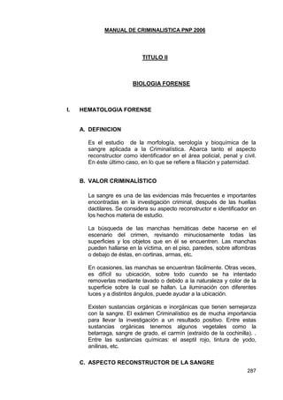 MANUAL DE CRIMINALISTICA PNP 2006 
287 
TITULO II 
BIOLOGIA FORENSE 
I. HEMATOLOGIA FORENSE 
A. DEFINICION 
Es el estudio de la morfología, serología y bioquímica de la sangre aplicada a la Criminalística. Abarca tanto el aspecto reconstructor como identificador en el área policial, penal y civil. En éste último caso, en lo que se refiere a filiación y paternidad. 
B. VALOR CRIMINALÍSTICO 
La sangre es una de las evidencias más frecuentes e importantes encontradas en la investigación criminal, después de las huellas dactilares. Se considera su aspecto reconstructor e identificador en los hechos materia de estudio. 
La búsqueda de las manchas hemáticas debe hacerse en el escenario del crimen, revisando minuciosamente todas las superficies y los objetos que en él se encuentren. Las manchas pueden hallarse en la víctima, en el piso, paredes, sobre alfombras o debajo de éstas, en cortinas, armas, etc. 
En ocasiones, las manchas se encuentran fácilmente. Otras veces, es difícil su ubicación, sobre todo cuando se ha intentado removerlas mediante lavado o debido a la naturaleza y color de la superficie sobre la cual se hallan. La iluminación con diferentes luces y a distintos ángulos, puede ayudar a la ubicación. 
Existen sustancias orgánicas e inorgánicas que tienen semejanza con la sangre. El exámen Criminalístico es de mucha importancia para llevar la investigación a un resultado positivo. Entre estas sustancias orgánicas tenemos algunos vegetales como la betarraga, sangre de grado, el carmín (extraído de la cochinilla). . Entre las sustancias químicas: el aseptil rojo, tintura de yodo, anilinas, etc. 
C. ASPECTO RECONSTRUCTOR DE LA SANGRE  