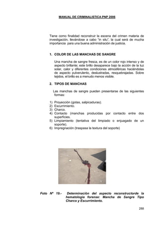 MANUAL DE CRIMINALISTICA PNP 2006 
288 
Tiene como finalidad reconstruir la escena del crimen materia de investigación, llevándose a cabo ―in situ‖, la cual será de mucha importancia para una buena administración de justicia. 
1. COLOR DE LAS MANCHAS DE SANGRE 
Una mancha de sangre fresca, es de un color rojo intenso y de aspecto brillante; este brillo desaparece bajo la acción de la luz solar, calor y diferentes condiciones atmosféricas haciéndolas de aspecto pulverulento, deslustradas, resquebrajadas. Sobre tejidos, el brillo es a menudo menos visible. 
2. TIPOS DE MANCHAS 
Las manchas de sangre pueden presentarse de las siguientes formas: 
1) Proyección (gotas, salpicaduras). 
2) Escurrimiento. 
3) Charco. 
4) Contacto (manchas producidas por contacto entre dos superficies. 
5) Limpiamiento (tentativa del limpiado o enjuagado de un soporte). 
6) Impregnación (traspasa la textura del soporte) 
Foto Nº 19.- Determinación del aspecto reconstructorde la hematologia forense: Mancha de Sangre Tipo Charco y Escurrimiento. 
 