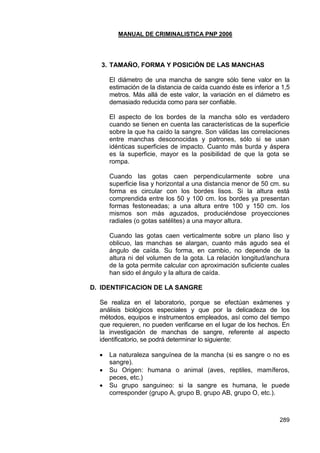 MANUAL DE CRIMINALISTICA PNP 2006 
289 
3. TAMAÑO, FORMA Y POSICIÓN DE LAS MANCHAS 
El diámetro de una mancha de sangre sólo tiene valor en la estimación de la distancia de caída cuando éste es inferior a 1,5 metros. Más allá de este valor, la variación en el diámetro es demasiado reducida como para ser confiable. 
El aspecto de los bordes de la mancha sólo es verdadero cuando se tienen en cuenta las características de la superficie sobre la que ha caído la sangre. Son válidas las correlaciones entre manchas desconocidas y patrones, sólo si se usan idénticas superficies de impacto. Cuanto más burda y áspera es la superficie, mayor es la posibilidad de que la gota se rompa. 
Cuando las gotas caen perpendicularmente sobre una superficie lisa y horizontal a una distancia menor de 50 cm. su forma es circular con los bordes lisos. Si la altura está comprendida entre los 50 y 100 cm. los bordes ya presentan formas festoneadas; a una altura entre 100 y 150 cm. los mismos son más aguzados, produciéndose proyecciones radiales (o gotas satélites) a una mayor altura. 
Cuando las gotas caen verticalmente sobre un plano liso y oblicuo, las manchas se alargan, cuanto más agudo sea el ángulo de caída. Su forma, en cambio, no depende de la altura ni del volumen de la gota. La relación longitud/anchura de la gota permite calcular con aproximación suficiente cuales han sido el ángulo y la altura de caída. 
D. IDENTIFICACION DE LA SANGRE 
Se realiza en el laboratorio, porque se efectúan exámenes y análisis biológicos especiales y que por la delicadeza de los métodos, equipos e instrumentos empleados, así como del tiempo que requieren, no pueden verificarse en el lugar de los hechos. En la investigación de manchas de sangre, referente al aspecto identificatorio, se podrá determinar lo siguiente: 
 La naturaleza sanguínea de la mancha (si es sangre o no es sangre). 
 Su Origen: humana o animal (aves, reptiles, mamíferos, peces, etc.) 
 Su grupo sanguineo: si la sangre es humana, le puede corresponder (grupo A, grupo B, grupo AB, grupo O, etc.).  