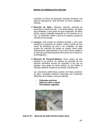 MANUAL DE CRIMINALISTICA PNP 2006 
291 
superficie en forma de pequeñas burbujas formando una espuma blanquecina. Este fermento se llama catalasa o hemasa. 
b) Reacción de Adler.- Reactivo: Solución saturada de agua destilada y unas gotas de agua oxigenada. Se altera pronto, siendo preferible prepararla en el momento de su uso. La coloración violeta o azul es al instante, puesta en contacto con la sangre. 
c) Luminol.- Esta prueba es bastante sensible y sirve para identificar la presencia de sangre, incluso cuando se han hecho las tentativas de lavar y ser ocultadas. En esta prueba las manchas de sangre se pueden hacer brillar intensamente, observándose una luz azul intensa, debido a la reacción quimioluminescente del luminol con el hierro en la hemoglobina. 
d) Reacción de Thevenon-Roland.- Color violeta, da esta reacción si es positiva. Su reactivo se compone de una solución alcohólica acuosa de piramidón a las que se agregan unas gotas de ácido acético, lo que facilita la reacción (alcohol, 50 gramos; piramidón 2,50 gramos). 
Las reacciones preliminares pueden dar falsos positivos; es decir, resultados positivos producidos por sustancias diferentes de la sangre, como por ejemplo: 
- Oxidantes químicos. 
- Sales de cobre y níquel. 
- Peroxidasas vegetales. 
Foto Nº 21.- Reacción de Adler Positivo (Color Azul) 
 