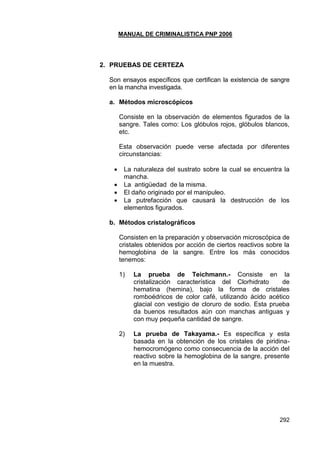 MANUAL DE CRIMINALISTICA PNP 2006 
292 
2. PRUEBAS DE CERTEZA 
Son ensayos específicos que certifican la existencia de sangre en la mancha investigada. 
a. Métodos microscópicos 
Consiste en la observación de elementos figurados de la sangre. Tales como: Los glóbulos rojos, glóbulos blancos, etc. 
Esta observación puede verse afectada por diferentes circunstancias: 
 La naturaleza del sustrato sobre la cual se encuentra la mancha. 
 La antigüedad de la misma. 
 El daño originado por el manipuleo. 
 La putrefacción que causará la destrucción de los elementos figurados. 
b. Métodos cristalográficos 
Consisten en la preparación y observación microscópica de cristales obtenidos por acción de ciertos reactivos sobre la hemoglobina de la sangre. Entre los más conocidos tenemos: 
1) La prueba de Teichmann.- Consiste en la cristalización característica del Clorhidrato de hematina (hemina), bajo la forma de cristales romboédricos de color café, utilizando ácido acético glacial con vestigio de cloruro de sodio. Esta prueba da buenos resultados aún con manchas antiguas y con muy pequeña cantidad de sangre. 
2) La prueba de Takayama.- Es específica y esta basada en la obtención de los cristales de piridina- hemocromógeno como consecuencia de la acción del reactivo sobre la hemoglobina de la sangre, presente en la muestra. 
 