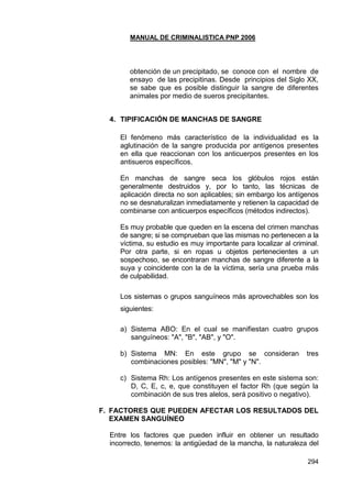 MANUAL DE CRIMINALISTICA PNP 2006 
294 
obtención de un precipitado, se conoce con el nombre de ensayo de las precipitinas. Desde principios del Siglo XX, se sabe que es posible distinguir la sangre de diferentes animales por medio de sueros precipitantes. 
4. TIPIFICACIÓN DE MANCHAS DE SANGRE 
El fenómeno más característico de la individualidad es la aglutinación de la sangre producida por antígenos presentes en ella que reaccionan con los anticuerpos presentes en los antisueros específicos. 
En manchas de sangre seca los glóbulos rojos están generalmente destruidos y, por lo tanto, las técnicas de aplicación directa no son aplicables; sin embargo los antígenos no se desnaturalizan inmediatamente y retienen la capacidad de combinarse con anticuerpos específicos (métodos indirectos). 
Es muy probable que queden en la escena del crimen manchas de sangre; si se comprueban que las mismas no pertenecen a la víctima, su estudio es muy importante para localizar al criminal. Por otra parte, si en ropas u objetos pertenecientes a un sospechoso, se encontraran manchas de sangre diferente a la suya y coincidente con la de la víctima, sería una prueba más de culpabilidad. 
Los sistemas o grupos sanguíneos más aprovechables son los siguientes: 
a) Sistema ABO: En el cual se manifiestan cuatro grupos sanguíneos: "A", "B", "AB", y "O". 
b) Sistema MN: En este grupo se consideran tres combinaciones posibles: "MN", "M" y "N". 
c) Sistema Rh: Los antígenos presentes en este sistema son: D, C, E, c, e, que constituyen el factor Rh (que según la combinación de sus tres alelos, será positivo o negativo). 
F. FACTORES QUE PUEDEN AFECTAR LOS RESULTADOS DEL EXAMEN SANGUÍNEO 
Entre los factores que pueden influir en obtener un resultado incorrecto, tenemos: la antigüedad de la mancha, la naturaleza del  