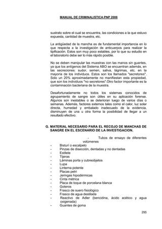 MANUAL DE CRIMINALISTICA PNP 2006 
295 
sustrato sobre el cual se encuentra, las condiciones a la que estuvo expuesta, cantidad de muestra, etc. 
La antigüedad de la mancha es de fundamental importancia en lo que respecta a la investigación de anticuerpos para realizar la tipificación. Estos son muy poco estables, por lo que su estudio en el laboratorio debe ser lo más rápido posible. 
No se deben manipular las muestras con las manos sin guantes, ya que los antígenos del Sistema ABO se encuentran además, en las secreciones: sudor, semen, saliva, lágrimas, etc. en la mayoría de los individuos. Estos son los llamados "secretores". Solo un 20% aproximadamente no manifiestan esta propiedad, que son los individuos "no secretores".Otro factor importante es la contaminación bacteriana de la muestra. 
Desafortunadamente no todos los sistemas conocidos de agrupamiento de sangre son útiles en su aplicación forense. Algunos son inestables o se deterioran luego de varios días o semanas. Además, factores externos tales como el calor, luz solar directa, humedad y embalado inadecuado de la evidencia, disminuyen de una u otra forma la posibilidad de llegar a un resultado efectivo. 
G. MATERIAL NECESARIO PARA EL RECOJO DE MANCHAS DE SANGRE EN EL ESCENARIO DE LA INVESTIGACION. 
- Tubos de ensayo de diferentes volúmenes 
- Bisturí o escalpelo 
- Pinzas de disección, dentadas y no dentadas 
- Estilete 
- Tijeras 
- Láminas porta y cubreobjetos 
- Lupa 
- Linterna potente 
- Placas petri 
- Jeringas hipodérmicas 
- Cinta métrica 
- Placa de toque de porcelana blanca 
- Goteros 
- Frasco de suero fisiológico 
- Frasco de agua destilada 
- Reactivo de Adler (bencidina, ácido acético y agua oxigenada) 
- Guantes de goma  