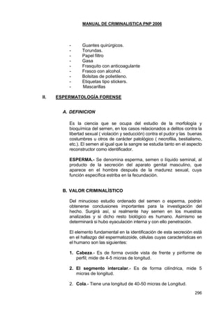 MANUAL DE CRIMINALISTICA PNP 2006 
296 
- Guantes quirúrgicos. 
- Torundas. 
- Papel filtro 
- Gasa 
- Frasquito con anticoagulante 
- Frasco con alcohol. 
- Bolsitas de polietileno. 
- Etiquetas tipo stickers. 
- Mascarillas 
II. ESPERMATOLOGÍA FORENSE 
A. DEFINICION 
Es la ciencia que se ocupa del estudio de la morfología y bioquímica del semen, en los casos relacionados a delitos contra la libertad sexual ( violación y seducción) contra el pudor y las buenas costumbres u otros de carácter patológico ( necrofilia, bestialismo, etc.). El semen al igual que la sangre se estudia tanto en el aspecto reconstructor como identificador. 
ESPERMA.- Se denomina esperma, semen o líquido seminal, al producto de la secreción del aparato genital masculino, que aparece en el hombre después de la madurez sexual, cuya función específica estriba en la fecundación. 
B. VALOR CRIMINALÍSTICO 
Del minucioso estudio ordenado del semen o esperma, podrán obtenerse conclusiones importantes para la investigación del hecho. Surgirá así, si realmente hay semen en los muestras analizadas y si dicho resto biológico es humano. Asimismo se determinará si hubo eyaculación interna y con ello penetración. 
El elemento fundamental en la identificación de esta secreción está en el hallazgo del espermatozoide, células cuyas características en el humano son las siguientes: 
1. Cabeza.- Es de forma ovoide vista de frente y piriforme de perfil; mide de 4-5 micras de longitud. 
2. El segmento intercalar.- Es de forma cilíndrica, mide 5 micras de longitud. 
2. Cola.- Tiene una longitud de 40-50 micras de Longitud.  