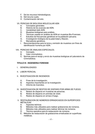 - 17 - 
F. De los recursos hidrobiológicos. 
G. Del recurso suelo. 
H. Contaminación del aire. 
VII. PERICIAS DE BIOLOGIA MOLECULAR ADN 
A. Conceptos generales. 
B. Historia de los avances del ADN. 
C. Variabilidad delk ADN. 
D. Muestras biológicas para análisis. 
E. Técnicas usadas en análisis de ADN en muestras Bio-Forenses. 
F. Estudios de frecuencias genéticas en la población peruana. 
G. Investigación biológica de la paternidad y filiación. 
H. Marcadores genéticos. 
I. Recomendaciones para la toma y remisión de muestras con fines de identificación humana por ADN. 
VIII. PERICIAS DE ANALISIS ESPECIALES. 
A. Concepto. 
B. Valor criminalístico. 
C. Normas para el recojo y envío de muestras biológicas al Laboratorio de Criminalística. 
TITULO III : INGENIERIA FORENSE 
I. GENERALIDADES 
II. LABOR PERICIAL 
II. INVESTIGACION DE INCENDIOS 
A. Fines de la investigación. 
B. Aspectos importantes en la investigación. 
C. Informe de incendios. 
IV. INVESTIGACION DE RESTOS DE DISPARO POR ARMA DE FUEGO. 
A. Restos de disparos en muestras de personas. 
B. Restos de disparos en prendas de vestir. 
C. Restos de disparos en armas d fuego. 
V. RESTAURACION DE NÚMEROS ERRADICADOS EN SUPERFICIES METALICAS 
A. Aspectos teóricos. 
B. Métodos más utilizados para realizar grabaciones de números. 
C. Métodos más utilizados para realizar eliminar de números. 
D. Técnica operativa para la restauración de números. 
E. Métodos de restauración de grabaciones erradicadas en superficies metálicas.  