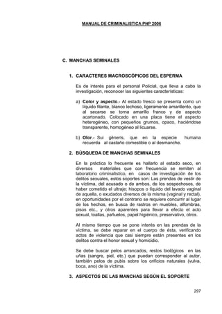 MANUAL DE CRIMINALISTICA PNP 2006 
297 
C. MANCHAS SEMINALES 
1. CARACTERES MACROSCÓPICOS DEL ESPERMA 
Es de interés para el personal Policial, que lleva a cabo la investigación, reconocer las siguientes características: 
a) Color y aspecto.- Al estado fresco se presenta como un líquido filante, blanco lechoso, ligeramente amarillento, que al secarse se torna amarillo franco y de aspecto acartonado. Colocado en una placa tiene el aspecto heterogéneo, con pequeños grumos, opaco, haciéndose transparente, homogéneo al licuarse. 
b) Olor.- Sui géneris, que en la especie humana recuerda al castaño comestible o al desmanche. 
2. BÚSQUEDA DE MANCHAS SEMINALES 
En la práctica lo frecuente es hallarlo al estado seco, en diversos materiales que con frecuencia se remiten al laboratorio criminalìstico, en casos de investigación de los delitos sexuales, estos soportes son: Las prendas de vestir de la víctima, del acusado o de ambos, de los sospechosos, de haber cometido el ultraje; hisopos o líquido del lavado vaginal de aquella, o exudados diversos de la misma (vaginal y rectal), en oportunidades por el contrario se requiere concurrir al lugar de los hechos, en busca de rastros en muebles, alfombras, pisos etc., y otros aparentes para llevar a efecto el acto sexual, toallas, pañuelos, papel higiénico, preservativo, otros. 
Al mismo tiempo que se pone interés en las prendas de la víctima, se debe reparar en el cuerpo de ésta, verificando actos de violencia que casi siempre están presentes en los delitos contra el honor sexual y homicidio. 
Se debe buscar pelos arrancados, restos biológicos en las uñas (sangre, piel, etc.) que puedan corresponder al autor, también pelos de pubis sobre los orificios naturales (vulva, boca, ano) de la víctima. 
3. ASPECTOS DE LAS MANCHAS SEGÚN EL SOPORTE 
 