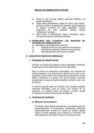 MANUAL DE CRIMINALISTICA PNP 2006 
298 
a) Sobre la piel: Formas débiles películas brillantes, de aspecto barnizado. 
b) Sobre telas absorbentes: (ropas de cama, ropa interior, pañuelos, tejidos de algodón en general, papel higiénico) el aspecto conocido de mapa geográfico, siendo irregulares de color grisáceo, bordes limpios "almidonado" al tejido. 
c) Sobre telas no absorbentes: (lanas, terciopelo, nylon), formando escamas o películas brillantes. 
4. PROBLEMAS QUE PLANTEAN LAS MANCHAS DE ESPERMA EN CRIMINALÍSTICA 
a) Naturaleza espermática de la mancha. 
b) Especie animal a la que pertenece el esperma. 
c) Cantidad de esperma contenido en la mancha. 
d) Identidad genética del semen por ADN. 
D. ANÁLISIS DE MANCHAS SEMINALES 
1. PRUEBAS DE ORIENTACIÓN 
Cuando se tienen que analizar muchos materiales o extensas superficies es útil la observación con luz ultravioleta. 
Bajo la acción de radiaciones ultravioletas, las manchas de semen presentan una fluorescencia directa que si bien no es específica, pues existen otros materiales que producen similar efecto, constituye un recurso útil, para localizar manchas sospechosas. Luego del examen analítico se dirán si son o no de semen. 
La técnica signada debe ser utilizada para localizar posibles manchas seminales, pero no como una prueba de su presencia. La mezcla íntima de sangre y semen puede enmascarar el efecto fosforescente del segundo. 
2. PRUEBAS DE CERTEZA 
a) Métodos microscópicos 
El método más utilizado actualmente, es la observación de espermatozoides al microscopio. Habiéndose detectado espermatozoides móviles en líquido de lavado vaginal hasta 24 horas después de la violación e inmóviles 100 días después de ocurrido el hecho en manchas secas. 
 