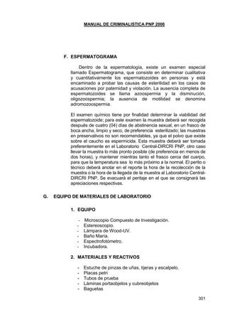MANUAL DE CRIMINALISTICA PNP 2006 
301 
F. ESPERMATOGRAMA 
Dentro de la espermatología, existe un examen especial llamado Espermatograma, que consiste en determinar cualitativa y cuantitativamente los espermatozoides en personas y está encaminado a probar las causas de esterilidad en los casos de acusaciones por paternidad y violación. La ausencia completa de espermatozoides se llama azoospermia y la disminución, oligozoospermia; la ausencia de motilidad se denomina adromozoospermia. 
El examen químico tiene por finalidad determinar la viabilidad del espermatozoide; para este examen la muestra deberá ser recogida después de cuatro (04) días de abstinencia sexual, en un frasco de boca ancha, limpio y seco, de preferencia esterilizado; las muestras en preservativos no son recomendables, ya que el polvo que existe sobre el caucho es espermicida. Esta muestra deberá ser tomada preferentemente en el Laboratorio Central-DIRCRI PNP, otro caso llevar la muestra lo más pronto posible (de preferencia en menos de dos horas), y mantener mientras tanto el frasco cerca del cuerpo, para que la temperatura sea lo más próximo a la normal. El perito o técnico deberá anotar en el reporte la hora de la recolección de la muestra o la hora de la llegada de la muestra al Laboratorio Central- DIRCRI PNP. Se evacuará el peritaje en el que se consignará las apreciaciones respectivas. 
G. EQUIPO DE MATERIALES DE LABORATORIO 
1. EQUIPO 
- Microscopio Compuesto de Investigación. 
- Estereoscopio. 
- Lámpara de Wood-UV. 
- Baño María. 
- Espectrofotómetro. 
- Incubadora. 
2. MATERIALES Y REACTIVOS 
- Estuche de pinzas de uñas, tijeras y escalpelo. 
- Placas petri 
- Tubos de prueba 
- Láminas portaobjetos y cubreobjetos 
- Baguetas  