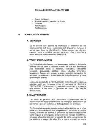 MANUAL DE CRIMINALISTICA PNP 2006 
302 
- Suero fisiológico. 
- Azul de metileno o cristal de violeta 
- Guantes 
- Fenoftaleina 
Ácido acético. 
III. FANEROLOGÍA FORENSE 
A. DEFINICION 
Es la ciencia que estudia la morfología y anatomía de las modificaciones del tejido epidérmico del organismo humano o animal con fines de identificación. Estas pueden ser dientes, cuernos, pelos o cabellos, plumas, escamas, uñas o pezuñas y otros, a los que se les denomina FANERAS. 
B. VALOR CRIMINALÍSTICO 
En Criminalística las faneras que tienen mayor incidencia de interés forense son los pelos o cabellos y uñas, los que son estudiados para esclarecer casos de lesiones, homicidios, violaciones sexuales, secuestros, asaltos, robos, abortos criminales, bestialismo, fraudes con pelucas y pieles, beneficio clandestino de animales para consumo, tráfico ilícito de animales nativos y otras que infringen a la ley. 
La ciencia que estudia la individualización e identificación de pelos y cabellos tanto en humanos como en animales se denomina TRICOLOGÍA (Trichos=pelo; logos=tratado o estudio); y la ciencia que estudia a las uñas o pezuñas se llama UNCOLOGÍA (Uncus=uña). 
C. UÑAS Y PEZUÑAS 
Las uñas o pezuñas son estructuras queratinosas de la modificación del tejido epidérmico de las falangetas de los dedos de las manos y pies en humanos, y de las patas en los animales. 
En Criminalística pueden estudiarse las huellas dejadas por la uñas sobre el cuerpo de las víctima, sospechoso o sobre una superficie blanda, asimismo se estudia la presencia de restos biológicos del sarro ungueal o subungueal, que pueden dar indicios importantes, similares a los obtenidos con el estudio del polvo, provenientes de los vestidos o restos de ellos. En el sarro ungueal se puede  
