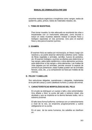 MANUAL DE CRIMINALISTICA PNP 2006 
303 
encontrar residuos orgánicos o inorgánicos como: sangre, restos de epidermis, pelos, pintura, restos de materiales robados, etc. 
1. TOMA DE MUESTRAS. 
Para tomar muestra, lo más adecuado es recortando las uñas o limpiándolas con un instrumento adecuado, como torunda o bisturí en estas muestras deberán realizar el estudio físico y biológico separadas en dos porciones. Una para el examen físico y otra para el examen químico. 
2. EXAMEN. 
El examen físico se realiza por microscopía, en fresco; luego con reactivos y se podrá observar elementos extraños como: restos de fibras vegetales o animales, semillas, huevos de parásitos, etc. El examen biológico y químico se efectúa para determinar si hay sangre, pelos tejido epidérmico o otros elementos químicos, para determinar si hay sangre u otros elementos. Las huellas de uñas dejadas por los animales, permite conocer la especie de animal al que pertenecen; estas huellas pueden ser de animales feroces, aves, etc., y su comparación se hace por moldeo de las mismas. 
D. PELOS Y CABELLOS 
Son estructuras delgadas, queratinosas y alargadas, implantadas en la piel del cuerpo y cuero cabelludo humano y cuerpo del animal. 
1. CARACTERÍSTICAS MORFOLÓGICAS DEL PELO 
En el pelo se distinguen un cuerpo o tallo y dos extremidades: Una afilada y libre, la punta del pelo o extremo distal; otra abultada y que se implanta en la dermis llamado bulbo, raíz o extremo proximal. 
El tallo tiene forma fusiforme; comienza con un estrechamiento a nivel de la raíz, se ensancha progresivamente y vuelve adelgazarse en su punta. 
En el caso de los seres humanos, los cabellos se clasifican en: 
 