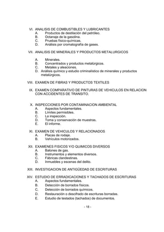 - 18 - 
VI. ANALISIS DE COMBUSTIBLES Y LUBRICANTES 
A. Productos de destilación del petróleo. 
B. Octanaje de la gasolina. 
C. Pruebas físico-químicas. 
D. Análisis por cromatografía de gases. 
VII. ANALISIS DE MINERALES Y PRODUCTOS METALURGICOS 
A. Minerales. 
B. Concentrados y productos metalúrgicos. 
C. Metales y aleaciones. 
D. Análisis químico y estudio criminalístico de minerales y productos metalúrgicos. 
VIII. EXAMEN DE FIBRAS Y PRODUCTOS TEXTILES 
IX. EXAMEN COMPARATIVO DE PINTURAS DE VEHICULOS EN RELACION CON ACCIDENTES DE TRANSITO. 
X. INSPECCIONES POR CONTAMINACION AMBIENTAL 
A. Aspectos fundamentales. 
B. Límites permisibles. 
C. La inspección. 
D. Toma y conservación de muestras. 
E. El informe. 
XI. EXAMEN DE VEHICULOS Y RELACIONADOS 
A. Placas de rodaje. 
B. Vehículos motorizados. 
XII. EXAMENES FISICOS Y/O QUIMICOS DIVERSOS 
A. Balones de gas. 
B. Instrumentos y elementos diversos. 
C. Fábricas clandestinas. 
D. Inmuebles y escenas del delito. 
XIII. INVESTIGACION DE ANTIGÜEDAD DE ESCRITURAS 
XIV. ESTUDIO DE ERRADICACIONES Y TACHADOS DE ESCRITURAS 
A. Aspectos fundamentales. 
B. Detección de borrados físicos. 
C. Detección de borrados químicos. 
D. Restauración o descifrado de escrituras borradas. 
E. Estudio de testados (tachados) de documentos. 
 