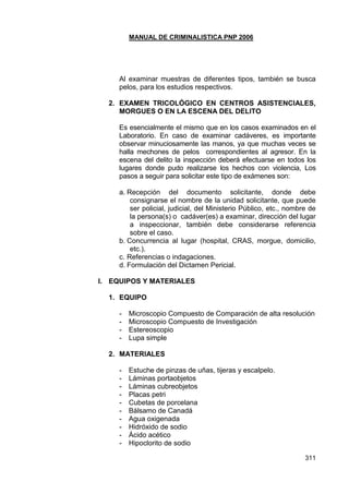 MANUAL DE CRIMINALISTICA PNP 2006 
311 
Al examinar muestras de diferentes tipos, también se busca pelos, para los estudios respectivos. 
2. EXAMEN TRICOLÓGICO EN CENTROS ASISTENCIALES, MORGUES O EN LA ESCENA DEL DELITO 
Es esencialmente el mismo que en los casos examinados en el Laboratorio. En caso de examinar cadáveres, es importante observar minuciosamente las manos, ya que muchas veces se halla mechones de pelos correspondientes al agresor. En la escena del delito la inspección deberá efectuarse en todos los lugares donde pudo realizarse los hechos con violencia, Los pasos a seguir para solicitar este tipo de exámenes son: 
a. Recepción del documento solicitante, donde debe consignarse el nombre de la unidad solicitante, que puede ser policial, judicial, del Ministerio Público, etc., nombre de la persona(s) o cadáver(es) a examinar, dirección del lugar a inspeccionar, también debe considerarse referencia sobre el caso. 
b. Concurrencia al lugar (hospital, CRAS, morgue, domicilio, etc.). 
c. Referencias o indagaciones. 
d. Formulación del Dictamen Pericial. 
I. EQUIPOS Y MATERIALES 
1. EQUIPO 
- Microscopio Compuesto de Comparación de alta resolución 
- Microscopio Compuesto de Investigación 
- Estereoscopio 
- Lupa simple 
2. MATERIALES 
- Estuche de pinzas de uñas, tijeras y escalpelo. 
- Láminas portaobjetos 
- Láminas cubreobjetos 
- Placas petri 
- Cubetas de porcelana 
- Bálsamo de Canadá 
- Agua oxigenada 
- Hidróxido de sodio 
- Ácido acético 
- Hipoclorito de sodio  