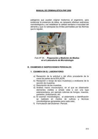 MANUAL DE CRIMINALISTICA PNP 2006 
313 
patógenos que puedan originar trastornos al organismo, para evidenciar la presencia de éstos, es necesario efectuar exámenes microbiológicos y así establecer la calidad sanitaria e inocuidad del alimento y que no sobrepase los límites permisibles por las Normas que lo regulan. 
Foto Nº 26.- Preparación y Medición de Medios 
en el Laboratorio de Microbiologia 
D. EXAMENES E INSPECCIONES PERICIALES 
1. EXAMEN EN EL LABORATORIO 
a) Recepción de la solicitud o del oficio procedente de la mesa de partes de la DIVLACRI. 
b) Recepción o recojo de la(s) muestra(s) a analizarse de la sección de muestras. 
c) Descripción de las muestras. 
d) Análisis macro microscópico, en el que se observarán elementos visibles a simple vista o con una lupa estereoscópica, por ejemplo colonias de hongos, insectos, parásitos, protozoarios, etc. 
e) El examen microbiológico, el aislamiento e identificación se realizará en medios de cultivos y técnicas microbiológicas apropiadas para cada caso. 
f) Formulación del Dictamen Pericial. 
 