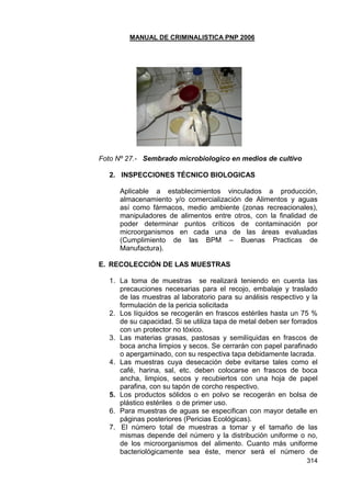 MANUAL DE CRIMINALISTICA PNP 2006 
314 
Foto Nº 27.- Sembrado microbiologico en medios de cultivo 
2. INSPECCIONES TÉCNICO BIOLOGICAS 
Aplicable a establecimientos vinculados a producción, almacenamiento y/o comercialización de Alimentos y aguas así como fármacos, medio ambiente (zonas recreacionales), manipuladores de alimentos entre otros, con la finalidad de poder determinar puntos críticos de contaminación por microorganismos en cada una de las áreas evaluadas (Cumplimiento de las BPM – Buenas Practicas de Manufactura). 
E. RECOLECCIÓN DE LAS MUESTRAS 
1. La toma de muestras se realizará teniendo en cuenta las precauciones necesarias para el recojo, embalaje y traslado de las muestras al laboratorio para su análisis respectivo y la formulación de la pericia solicitada 
2. Los líquidos se recogerán en frascos estériles hasta un 75 % de su capacidad. Si se utiliza tapa de metal deben ser forrados con un protector no tóxico. 
3. Las materias grasas, pastosas y semilíquidas en frascos de boca ancha limpios y secos. Se cerrarán con papel parafinado o apergaminado, con su respectiva tapa debidamente lacrada. 
4. Las muestras cuya desecación debe evitarse tales como el café, harina, sal, etc. deben colocarse en frascos de boca ancha, limpios, secos y recubiertos con una hoja de papel parafina, con su tapón de corcho respectivo. 
5. Los productos sólidos o en polvo se recogerán en bolsa de plástico estériles o de primer uso. 
6. Para muestras de aguas se especifican con mayor detalle en páginas posteriores (Pericias Ecológicas). 
7. El número total de muestras a tomar y el tamaño de las mismas depende del número y la distribución uniforme o no, de los microorganismos del alimento. Cuanto más uniforme bacteriológicamente sea éste, menor será el número de  