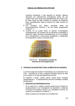 MANUAL DE CRIMINALISTICA PNP 2006 
315 
muestras necesarias y más pequeño su tamaño. Algunos alimentos son relativamente homogéneos dentro de una unidad o lote, pero varían considerablemente de un lote a otro. En tales casos se halla indicado el muestreo de diferentes lotes, procediéndose luego al examen de cada muestra en particular. 
8. Las muestras que deben recogerse serán las convenientemente mínimas y de las zonas sospechosas (Tabla N° 1 ). 
9. Cuando no se puede hacer el examen microbiológico inmediatamente, las muestras de los alimentos susceptibles a alteración deben enfriarse inmediatamente (si no lo estaban ya) y transportarse y conservarse congeladas o refrigeradas en el laboratorio, hasta su procesamiento. 
Foto Nº 28.- Crecimiento y Conteo de 
Colonias de microorganismos. 
F. TECNICAS DE MUESTREO PARA ALIMENTOS EN GENERAL 
La primera etapa del análisis microbiológico es la extracción de la o las muestras de un lote y cualquier resultado carece de valor si la muestra no ha sido apropiadamente tomado. 
El inspector o perito, cuando estima, puede tomar muestras representativas o no representativas para ser sometidas a análisis de laboratorio. 
1. MUESTRA NO REPRESENTATIVA 
En la rutina de su trabajo, el perito puede tomar muestras no representativas o de ―investigación de laboratorio‖, utilizando la técnica de muestreo casual y en cantidades mínimas, de acuerdo a lo indicado en la tabla N° 1. 
Estas muestras son tomadas con la finalidad de:  
