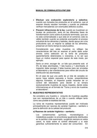 MANUAL DE CRIMINALISTICA PNP 2006 
316 
 Efectuar una evaluación exploratoria y selectiva; cuando son tomados los productos en el comercio, que al examen directo resultan normales y cuando se pretende verificar mercaderías con eventuales defectos ocultos. 
 Prevenir infracciones de la ley; cuando se muestrean en locales de producción, tanto en las diferentes fases de transformación como sobre el producto terminado, que aun no esta comercializado o que esta en el comercio; esto es válido también cuando se pretende acompañar el proceso industrial de los alimentos y bebidas, dando apoyo así a los productores que, al mejorar la calidad de los alimentos, preservan al mismo tiempo la salud publica. 
Considerando que estas muestras no reflejan las características del lote en examen el perito debe evitar errores como selección en la toma de productos aparentemente deteriorados o viceversa, a no ser que haya un motivo especial para operar de este modo, por ejemplo: 
Sería un error, escoger de un lote que presenta solo el 5% de latas abombadas, 1 lata buena y 1 abombada; el inspector debe escoger 2 latas buenas para ser enviadas al laboratorio y dar orientaciones para retirar del circuito de distribución las abombadas. 
En el caso de que una parte de un lote de cereales en sacos haya estado expuesta a lluvias, presentándose algunos húmedos, el inspector puede necesitar de un control del laboratorio para decidir si se tomara exclusivamente muestras de sacos mojados, dando estas informaciones en el formato de ―Toma y envío de muestras al laboratorio‖. 
2. MUESTREO REPRESENTATIVO 
Se considera una muestra o conjunto de muestras aquellas que son representativas de un lote o cuando reflejan tanto como sea posible la totalidad del lote. 
La toma de muestras representativas puede ser motivada principalmente por razones de carácter higiénico - sanitario o para la definición de la calidad del producto. 
a) Razones de carácter higiénico – sanitario.- 
Los contaminantes químicos, microbiológicos o metabólicos pueden no encontrarse igualmente distribuidos en la partida o lote examinado, surgiendo siempre en estos casos, la duda sobre el control efectuado y si esta garantiza suficientemente la salud del consumidor. En  