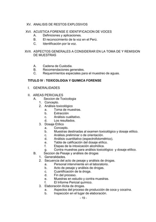 - 19 - 
XV. ANALISIS DE RESTOS EXPLOSIVOS 
XVI. ACUSTICA FORENSE E IDENTIFICACION DE VOCES 
A. Definiciones y aplicaciones. 
B. El reconocimiento de la voz en el Perú. 
C. Identificación por la voz. 
XVII. ASPECTOS GENERALES A CONSIDERAR EN LA TOMA DE Y REMISION DE MUESTRAS 
A. Cadena de Custodia. 
B. Recomendaciones generales. 
C. Requerimientos especiales para el muestreo de aguas. 
TITULO IV : TOXICOLOGIA Y QUIMICA FORENSE 
I. GENERALIDADES 
II. AREAS PERICIALES 
A. Seccion de Toxicologia 
1. Concepto. 
2. Análisis toxicológico 
a. Toma de muestras. 
b. Extracción 
c. Análisis cualitativo. 
d. Los resultados. 
3. Dosaje Etílico 
a. Concepto. 
b. Muestras destinadas al examen toxicológico y dosaje etílico. 
c. Análisis preliminar o de orientación. 
d. Análisis cuantitativo (espectrofotométrico). 
e. Tabla de calificación del dosaje etílico. 
f. Etapas de la intoxicación alcohólica. 
g. Contra muestras para análisis toxicológico y dosaje etílico. 
B. Seccion de Pesaje y análisis de drogas 
1. Generalidades. 
2. Secuencia del acto de pesaje y análisis de drogas. 
a. Personal interviniente en el laboratorio. 
b. Acto de pesaje y análisis de drogas. 
c. Cuantificación de la droga. 
d. Fin del proceso. 
e. Muestras en estudio y contra muestras. 
f. El Informe Pericial químico. 
3. Elaboración ilícita de drogas. 
a. Aspectos del proceso de producción de coca y cocaína. 
b. Inspección en el lugar de elaboración.  