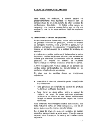 MANUAL DE CRIMINALISTICA PNP 2006 
317 
tales casos, en particular, el control deberá ser proporcionalmente más riguroso en relación con las características del producto, tamaño del lote y toxicidad del contaminante detectado. En todos estos casos, es necesario, una muestra representativa que permita una evaluación real de las características higiénico sanitarias del lote. 
b) Definición de la calidad del producto.- 
En los intercambios comerciales, donde hay transferencia de grandes cantidades de productos, a través de medios de transporte marítimo, aéreo y terrestre o donde, hay un sistema centralizado de producción y transformación, se impone un control riguroso de la calidad del producto en examen. 
A nivel de importación, puede surgir dudas sobre la partida importada, con las respectivas declaraciones, teniendo en cuenta que diferentes conclusiones sobre la calidad del producto; se impone un sistema de muestreo representativo con normas acordadas entre las dos partes. 
A nivel de exportación, muchas veces, en los contratos de ventas están contempladas las características de los productos o los limites de aceptación. 
Es claro que las partidas deben ser previamente calculadas: 
 Para evitar la salida de productos que no corresponden a lo establecido. 
 Para garantizar al comprador la calidad del producto mediante un certificado de control. 
 Para tener los datos útiles sobre la calidad del producto, de modo de poder enfrentar eventuales rechazos de los mismos, en este caso es indispensable recoger muestras representativas, según las normas nacionales. 
Para tomar una muestra representativa es necesario, ante todo, reducir la partida en lotes homogéneos, esto es, en partes que posean las mismas características. 
En el caso de envío de sacos de cereales, se pueden encontrar sacos mojados y otros secos. En este caso se separan estos dos grupos de sacos y se toma la muestra separada.  