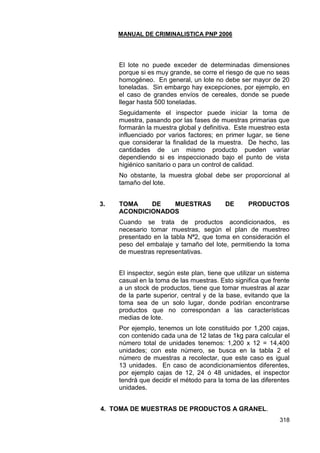 MANUAL DE CRIMINALISTICA PNP 2006 
318 
El lote no puede exceder de determinadas dimensiones porque si es muy grande, se corre el riesgo de que no seas homogéneo. En general, un lote no debe ser mayor de 20 toneladas. Sin embargo hay excepciones, por ejemplo, en el caso de grandes envíos de cereales, donde se puede llegar hasta 500 toneladas. 
Seguidamente el inspector puede iniciar la toma de muestra, pasando por las fases de muestras primarias que formarán la muestra global y definitiva. Este muestreo esta influenciado por varios factores; en primer lugar, se tiene que considerar la finalidad de la muestra. De hecho, las cantidades de un mismo producto pueden variar dependiendo si es inspeccionado bajo el punto de vista higiénico sanitario o para un control de calidad. 
No obstante, la muestra global debe ser proporcional al tamaño del lote. 
3. TOMA DE MUESTRAS DE PRODUCTOS ACONDICIONADOS 
Cuando se trata de productos acondicionados, es necesario tomar muestras, según el plan de muestreo presentado en la tabla Nª2, que toma en consideración el peso del embalaje y tamaño del lote, permitiendo la toma de muestras representativas. 
El inspector, según este plan, tiene que utilizar un sistema casual en la toma de las muestras. Esto significa que frente a un stock de productos, tiene que tomar muestras al azar de la parte superior, central y de la base, evitando que la toma sea de un solo lugar, donde podrían encontrarse productos que no correspondan a las características medias de lote. 
Por ejemplo, tenemos un lote constituido por 1,200 cajas, con contenido cada una de 12 latas de 1kg para calcular el número total de unidades tenemos: 1,200 x 12 = 14,400 unidades; con este número, se busca en la tabla 2 el número de muestras a recolectar, que este caso es igual 13 unidades. En caso de acondicionamientos diferentes, por ejemplo cajas de 12, 24 ó 48 unidades, el inspector tendrá que decidir el método para la toma de las diferentes unidades. 
4. TOMA DE MUESTRAS DE PRODUCTOS A GRANEL.  