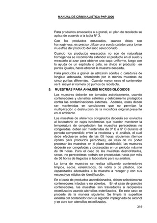 MANUAL DE CRIMINALISTICA PNP 2006 
319 
Para productos ensacados o a granel, el plan de recolecta se aplica de acuerdo a la tabla Nº 3. 
Con los productos ensacados, cuando éstos son homogéneos, es preciso utilizar una sonda calador para tomar muestras del producto del saco seleccionado. 
Cuando los productos ensacados no son de naturaleza homogénea se recomienda extender el producto en el suelo y mezclarlo al azar para obtener una capa uniforme, luego con la ayuda de un espátula o pala, se divide el producto en partes iguales, hasta obtener la muestra deseada. 
Para productos a granel se utilizarán sondas o caladores de longitud adecuada, obteniendo por lo menos muestras de cinco puntos diferentes. Cuando mayor seas el contenedor será mayor el número de puntos de recolecta. 
5. MUESTRAS PARA ANÁLISIS MICROBIOLÓGICOS 
Las muestras deberán ser tomadas asépticamente, usando contenedores y utensilios estériles y debidamente protegidos contra las contaminaciones externas. Además, estas deben ser mantenidas en condiciones que no permitan la multiplicación o destrucción de la microflora original presente en el ambiente. 
Las muestras de alimentos congelados deberán ser enviadas al laboratorio en cajas isotérmicas que puedan mantener la temperatura de congelación; las muestras perecederas no congeladas, deben ser mantenidas de 0º C a 5º C durante el periodo comprendido entre la recolecta y el análisis, el cual debe efectuarse antes de las 08 horas siguientes (tiempo optimo para productos perecibles), en caso de no poder procesar las muestras en el plazo establecido, las muestras deberán ser congeladas y procesadas en un periodo máximo de 36 horas. Para el caso de las muestras deshidratadas, secas, no perecederas podrán ser procesadas hasta por más de 36 horas de llegadas al laboratorio para su análisis. 
La toma de muestras se realiza utilizando contenedores limpios, secos, esterilizados, de vidrio o de plástico, con capacidades adecuadas a la muestra a recoger y con sus respectivos rótulos de identificación. 
En el caso de productos acondicionados, deben seleccionarse contenedores intactos y no abiertos. En el caso de grandes contenedores, las muestras son trasladadas a recipientes esterilizados usando utensilios esterilizados. En este caso se procede de la manera siguiente: Se limpia la superficie externa del contenedor con un algodón impregnado de alcohol y se abre con utensilios esterilizados.  