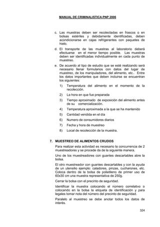 MANUAL DE CRIMINALISTICA PNP 2006 
324 
c. Las muestras deben ser recolectadas en frascos o en bolsas estériles y debidamente identificadas, deben acondicionarse en cajas refrigerantes con paquetes de hielo. 
d. El transporte de las muestras al laboratorio deberá efectuarse en el menor tiempo posible. Las muestras deben ser identificadas individualmente en cada punto de muestreo. 
e. De acuerdo al tipo de estudio que se esté realizando será necesario llenar formularios con datos del lugar de muestreo, de los manipuladores, del alimento, etc.. Entre los datos importantes que deben incluirse se encuentran los siguientes: 
1) Temperatura del alimento en el momento de la recolección. 
2) La hora en que fue preparada 
3) Tiempo aproximado de exposición del alimento antes de su comercialización. 
4) Temperatura aproximada a la que se ha mantenido 
5) Cantidad vendida en el día 
6) Numero de consumidores diarios 
7) Fecha y hora de muestreo 
8) Local de recolección de la muestra. 
7. MUESTREO DE ALIMENTOS CRUDOS 
Para realizar esta actividad es necesario la concurrencia de 2 muestreadores y se procede da de la siguiente manera. 
Uno de los muestreadores con guantes descartables abre la bolsa. 
El otro muestreador con guantes descartables y con la ayuda de un utensilio ejemplo: caladores, pinzas, cucharones, etc. Coloca dentro de la bolsa de polietileno de primer uso de 60x30 cm una muestra representativa de 250g. 
Cerrar la bolsa con el precinto de seguridad. 
Identificar la muestra colocando el número correlativo o colocando en la bolsa la etiqueta de identificación y para legales tomar nota del número del precinto de seguridad. 
Paralelo al muestreo se debe anotar todos los datos de interés.  