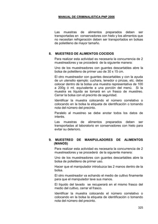 MANUAL DE CRIMINALISTICA PNP 2006 
325 
Las muestras de alimentos preparados deben ser transportadas en conservadores con hielo y los alimentos que no necesitan refrigeración deben ser transportados en bolsas de polietileno de mayor tamaño. 
8. MUESTREO DE ALIMENTOS COCIDOS 
Para realizar esta actividad es necesaria la concurrencia de 2 muestreadores y se procederá de la siguiente manera: 
Uno de los muestreadores con guantes descartables abre la bolsa de polietileno de primer uso de 30 x 15 cm. 
El otro muestreador con guantes descartables y con la ayuda de un utensilio ejemplo: cuchara, tenedor o pinzas, etc. debe colocar dentro de la bolsa una muestra representativa de 100 a 200g ó ml. equivalente a una porción del menú. Si la muestra es líquida se tomará en un frasco de muestreo. Cerrar la bolsa con el precinto de seguridad. 
Identificar la muestra colocando el número correlativo o colocando en la bolsa la etiqueta de identificación o tomando nota del número del precinto. 
Paralelo al muestreo se debe anotar todos los datos de interés. 
Las muestras de alimentos preparados deben ser transportadas al laboratorio en conservadores con hielo para evitar su deterioro. 
9. MUESTREO DE MANIPULADORES DE ALIMENTOS (MANOS) 
Para realizar esta actividad es necesaria la concurrencia de 2 muestreadores y se procederá de la siguiente manera: 
Uno de los muestreadores con guantes descartables abre la bolsa de polietileno de primer uso. 
Hacer que el manipulador introduzca las 2 manos dentro de la bolsa. 
El otro muestreador va echando el medio de cultivo finamente para que el manipulador lave sus manos. 
El líquido del lavado se recuperará en el mismo frasco del medio del cultivo, cerrar el frasco. 
Identificar la muestra colocando el número correlativo o colocando en la bolsa la etiqueta de identificación o tomando nota del número del precinto.  