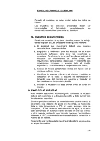 MANUAL DE CRIMINALISTICA PNP 2006 
326 
Paralelo al muestreo se debe anotar todos los datos de interés. 
Las muestras de alimentos preparados deben ser transportadas al laboratorio inmediatamente en conservadores con hielo para evitar su deterioro. 
10. MUESTREO DE SUPERFICIES 
Para tomar muestras de equipos, utensilios, mesas de trabajo, tablas de picar, etc., se procederá de la siguiente manera: 
a. El personal que muestreará deberá usar guantes descartables e hisopos estériles. 
b. Empapará o embeberá bien los hisopos en el Caldo peptonado bufferado para lavar las superficies a muestrear. En el caso de las superficies planas realizará el hisopado con movimientos de arriba abajo, con movimientos transversales, diagonales y finalmente con movimientos circulares y levantar todo el líquido, exprimiendo constantemente el hisopo dentro del frasco. 
c. Colocar el hisopo contaminado dentro del frasco con el medio de cultivo y cerrar. 
d. Identificar la muestra colocando el número correlativo o colocando en la bolsa la etiqueta de identificación o tomando nota del número del precinto y trasladar al laboratorio en un tiempo corto posible. 
e. Paralelo al muestreo se debe anotar todos los datos de interés. 
G. ENVIO DE LAS MUESTRAS 
Para obtener resultados microbiológicos confiables, la muestra deberá ser examinada a la brevedad posible, y debe cumplir con los siguientes requisitos: 
Si no es posible examinarla de inmediato como ocurre cuando el laboratorio esta distante del punto de muestreo, se mantendrá ésta a baja temperatura a 6ºC en cajas térmicas para su transporte. Si las muestras son enviadas de lejos, la muestra debe ser tomada en material estéril y enviada en una caja térmica u otro material resistente que permita mantener temperaturas inferiores a 10ºC y convenientemente acondicionada para evitar la ruptura de los frascos. 
Finalmente una vez llegada la muestra al laboratorio se procede a su respectivo análisis. 
 