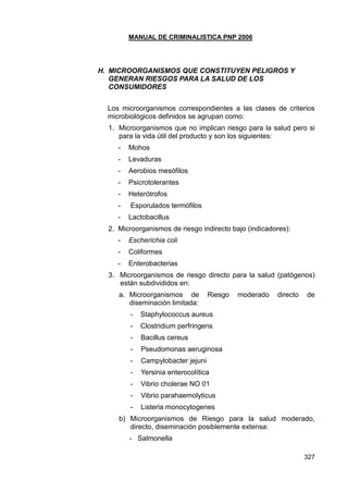MANUAL DE CRIMINALISTICA PNP 2006 
327 
H. MICROORGANISMOS QUE CONSTITUYEN PELIGROS Y GENERAN RIESGOS PARA LA SALUD DE LOS CONSUMIDORES 
Los microorganismos correspondientes a las clases de criterios microbiológicos definidos se agrupan como: 
1. Microorganismos que no implican riesgo para la salud pero si para la vida útil del producto y son los siguientes: 
- Mohos 
- Levaduras 
- Aerobios mesófilos 
- Psicrotolerantes 
- Heterótrofos 
- Esporulados termófilos 
- Lactobacillus 
2. Microorganismos de riesgo indirecto bajo (indicadores): 
- Escherichia coli 
- Coliformes 
- Enterobacterias 
3. Microorganismos de riesgo directo para la salud (patógenos) están subdivididos en: 
a. Microorganismos de Riesgo moderado directo de diseminación limitada: 
- Staphylococcus aureus 
- Clostridium perfringens 
- Bacillus cereus 
- Pseudomonas aeruginosa 
- Campylobacter jejuni 
- Yersinia enterocolítica 
- Vibrio cholerae NO 01 
- Vibrio parahaemolyticus 
- Listeria monocytogenes 
b) Microorganismos de Riesgo para la salud moderado, directo, diseminación posiblemente extensa: 
- Salmonella  