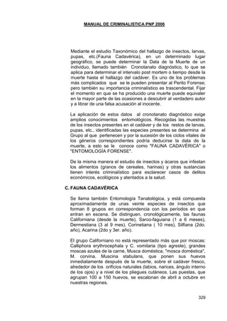MANUAL DE CRIMINALISTICA PNP 2006 
329 
Mediante el estudio Taxonómico del hallazgo de insectos, larvas, pupas, etc.(Fauna Cadavérica), en un determinado lugar geográfico, se puede determinar la Data de la Muerte de un individuo, llamado también Cronotanato diagnóstico, lo que se aplica para determinar el intervalo post mortem o tiempo desde la muerte hasta el hallazgo del cadáver. Es uno de los problemas más complicados que se le pueden presentar al Perito Forense; pero también su importancia criminalístico es trascendental. Fijar el momento en que se ha producido una muerte puede equivaler en la mayor parte de las ocasiones a descubrir al verdadero autor y a librar de una falsa acusación al inocente. 
La aplicación de estos datos al cronotanato diagnóstico exige amplios conocimientos entomológicos. Recogidas las muestras de los insectos presentes en el cadáver y de los restos de larvas, pupas, etc., identificadas las especies presentes se determina el Grupo al que pertenecen y por la sucesión de los ciclos vitales de los géneros correspondientes podría deducirse la data de la muerte, a esto se le conoce como "FAUNA CADAVÉRICA" o "ENTOMOLOGÍA FORENSE". 
De la misma manera el estudio de insectos y ácaros que infestan los alimentos (granos de cereales, harinas) y otras sustancias tienen interés criminalístico para esclarecer casos de delitos económicos, ecológicos y atentados a la salud. 
C. FAUNA CADAVÉRICA 
Se llama también Entomología Tanatológica, y está compuesta aproximadamente de unas veinte especies de insectos que forman 8 grupos en correspondencia con los períodos en que entran en escena. Se distinguen, cronológicamente, las faunas Californiana (desde la muerte), Sarco-faguiana (1 a 6 meses), Dermestiana (3 al 9 mes), Corinetiana ( 10 mes), Silfiana (2do. año), Acarina (2do y 3er. año). 
El grupo Californiano no está representado más que por moscas: Calliphora erythrocephala y C. vomitaria (tipo agreste), grandes moscas azules de la carne, Musca doméstica, "mosca doméstica", M. corvina, Muscina stabulans, que ponen sus huevos inmediatamente después de la muerte, sobre el cadáver fresco, alrededor de los orificios naturales (labios, narices, ángulo interno de los ojos) y a nivel de los pliegues cutáneos. Las puestas, que agrupan 100 a 150 huevos, se escalonan de abril a octubre en nuestras regiones. 
 