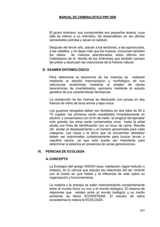 MANUAL DE CRIMINALISTICA PNP 2006 
331 
El grupo Acariano, sus componentes son pequeños ácaros, cuya talla es inferior a un milímetro. Se desarrollaran en las últimas serosidades pútridas y secan el cadáver. 
Después del tercer año, atacan a los tendones, a las aponeurosis, a los cabellos, y no dejan más que los huesos; consumen también los restos de insectos abandonados, estos últimos son Coleópteros de la familia de los Anthrenes que también corroen las pieles y destruyen las colecciones de la historia natural. 
D. EXAMEN ENTOMOLÓGICO 
Para determinar la taxonomía de los insectos se realizará mediante el estudio macroscópico y morfológico de sus estructuras anatómicas mediante el empleo de claves taxonómicas de invertebrados; asimismo mediante el estudio genético de sus características fenotípicas. 
La recolección de las mismas se efectuarán con pinzas en dos frascos de vidrio de boca ancha y tapa rosca. 
Los gusanos recogidos deben ser divididos en dos lotes de 50 a 70 sujetos: los primeros serán escaldados inmediatamente en alcohol y conservados con el fin de medir la longitud del ejemplar más grande; los otros serán conservados vivos hasta la edad adulta con fines de identificación con un trozo de carne. Resulta útil anotar el desplazamiento y el número aproximado para cada categoría. Las ropas y la tierra que se encuentran alrededor deben ser examinadas cuidadosamente para buscar larvas o capullos vacíos, ya que esto puede ser importante para determinar si estamos en presencia de varias generaciones. 
VI. PERICIAS DE ECOLOGÍA 
A. CONCEPTO 
La Ecología (del griego OIKOS=casa, habitación; logos=estudio o tratado), es la ciencia que estudia las relaciones del ser viviente con el medio en que habita y la influencia de este sobre su organización y funcionamiento. 
La materia y la energía se están intercambiando constantemente entre el mundo físico no vivo y el mundo biológico. El sistema de relaciones que existen entre el mundo biológico y su medio ambiente se llama ECOSISTEMA. El estudio de estos ecosistemas lo realiza la ECOLOGÍA. 
 