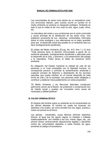 MANUAL DE CRIMINALISTICA PNP 2006 
332 
Las comunidades de seres vivos dentro de un ecosistema viven una armoniosa relación, pero cuando ocurre un cambio en el medio ambiente se produce un desajuste ecológico. Ambiente es todo lo que le rodea al ser vivo; esto es aire, agua, suelo, clima, etc. 
La naturaleza del medio y sus condiciones son la razón primordial y causa principal de la distribución de los seres vivos. Una población consciente de sus derechos ambientales, informada sobre la crisis ecológica y sus alternativas es el mejor guardián para que el desarrollo social sea posible en un ambiente sano es decir ecológicamente equilibrado. 
El código del Medio Ambiente (D.Leg. No. 613, Arts 1 y 2) dice "Toda persona tiene el derecho irrenunciable a gozar de un ambiente saludable, ecológicamente equilibrado y adecuado para el desarrollo de la vida, y asimismo, a la preservación del paisaje y la naturaleza. Todos tienen el deber de conservar dicho ambiente. 
Es obligación del Estado mantener la calidad de vida de las personas a un nivel compatible con la dignidad humana. Le corresponde prevenir y controlar la contaminación ambiental y cualquier proceso de deterioro o depredación de los recursos naturales que pueda interferir en el normal desarrollo de toda forma de vida y de la sociedad. Las personas están obligadas a contribuir y colaborar inexcusablemente con estos propósitos". 
"El Medio Ambiente y los Recursos Naturales constituyen patrimonio común de la Nación. Su protección y conservación son de interés social y pueden ser invocados como causa de necesidad y utilidad públicas" 
B. VALOR CRIMINALÍSTICO 
El impacto del hombre sobre su ambiente se ha incrementado en las últimas décadas. El hombre ha usado los bosques, los desiertos y los suelos, así como también los ríos, lagos, puertos y mares sin pensar en el futuro. 
Las plantas industriales, cuyas fábricas eliminan desechos tóxicos, al igual que las aguas negras no tratadas o tratadas inadecuadamente son vertidas a los ríos, mares, lagos, etc., por ahorrar dinero contraviniendo disposiciones legales y atentando contra las comunidades aledañas a estas fuentes de agua, poniendo en peligro el ecosistema. 
 
