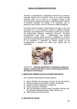 MANUAL DE CRIMINALISTICA PNP 2006 
333 
Asimismo, la depredación o explotación irracional de los recursos naturales bióticos por el hombre, tanto en la costa (recursos marinos) como en la sierra y la amazonía (caza y tala indiscriminada de especies animales o vegetales) también atentan al equilibrio ecológico del paisaje y la naturaleza, que es patrimonio de la nación, como tal, incurren en delitos ecológicos. 
El hombre puede corregir la contaminación del agua y aún más prevenirla si se da la educación, control y/o vigilancia sanitaria adecuada. El Laboratorio de Criminalística cuenta con un equipo de profesionales Biólogos, Ingenieros Químicos, Químicos Farmacéuticos entre otros profesionales, que realizan monitoreos y análisis físicos-químicos y biológicos en diversos tipos de muestras (alimentos, aguas, ambientes, fármacos, etc) a fin de esclarecer y evidenciar los delitos, apoyar en las investigaciones y prevenir los daños que pueda sufrir el ecosistema. 
Foto Nº 29.- Ambiente Equilibrado sin desechos inorgánicos, papeles, material polivinílico y otros contaminantes químicos que alteran el Ecosistema. 
C. MUESTRAS AMBIENTALES DE INTERÉS BIOLÓGICO 
Son muestras ambientales de interés biológico: 
1. Aguas: Potables, de ríos, lagos, de riego, de mar y de relaves. 
2. Afluyentes líquidos: Domésticos, mineros, industriales. 
3. Residuos sólidos: Orgánicos e inorgánicos. 
4. Suelos: agrícolas y forestales. 
5. Aire: De ambientes cerrados (casas, hospitales, fábricas, etc). De ambientes abiertos (parques, calles, campo, etc.) 
6. Especimenes de la flora y fauna. 
D. ANÁLISIS DE AGUAS  