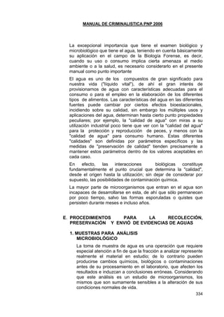 MANUAL DE CRIMINALISTICA PNP 2006 
334 
La excepcional importancia que tiene el examen biológico y microbiológico que tiene el agua, teniendo en cuenta básicamente su aplicación en el campo de la Biología Forense, es decir, cuando su uso o consumo implica cierta amenaza al medio ambiente o a la salud, es necesario considerarlo en el presente manual como punto importante 
El agua es uno de los compuestos de gran significado para nuestra vida ("líquido vital"), de ahí el gran interés de provisionarnos de agua con características adecuadas para el consumo o para el empleo en la elaboración de los diferentes tipos de alimentos. Las características del agua en las diferentes fuentes puede cambiar por ciertos efectos bioestacionales, incidiendo sobre su calidad, sin embargo los múltiples usos y aplicaciones del agua, determinan hasta cierto punto propiedades peculiares; por ejemplo, la "calidad de agua" con miras a su utilización industrial poco tiene que ver con la "calidad del agua" para la protección y reproducción de peces, y menos con la "calidad de agua" para consumo humano. Estas diferentes "calidades" son definidas por parámetros específicos y las medidas de "preservación de calidad" tienden precisamente a mantener estos parámetros dentro de los valores aceptables en cada caso. 
En efecto, las interacciones biológicas constituye fundamentalmente el punto crucial que determina la "calidad", desde el origen hasta la utilización; sin dejar de considerar por supuesto, las posibilidades de contaminación química. 
La mayor parte de microorganismos que entran en el agua son incapaces de desarrollarse en esta, de ahí que sólo permanecen por poco tiempo, salvo las formas esporuladas o quistes que persisten durante meses e incluso años. 
E. PROCEDIMIENTOS PARA LA RECOLECCIÓN, PRESERVACIÓN Y ENVIÓ DE EVIDENCIAS DE AGUAS 
1. MUESTRAS PARA ANÁLISIS MICROBIOLÓGICO 
La toma de muestra de agua es una operación que requiere especial atención a fin de que la fracción a analizar represente realmente el material en estudio; de lo contrario pueden producirse cambios químicos, biológicos o contaminaciones antes de su procesamiento en el laboratorio, que afecten los resultados e induzcan a conclusiones erróneas. Considerando que este análisis es un estudio de microorganismos, los mismos que son sumamente sensibles a la alteración de sus condiciones normales de vida.  