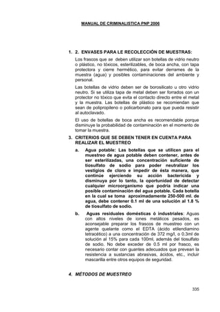 MANUAL DE CRIMINALISTICA PNP 2006 
335 
1. 2. ENVASES PARA LE RECOLECCIÓN DE MUESTRAS: 
Los frascos que se deben utilizar son botellas de vidrio neutro o plástico, no tóxicos, esterilizables, de boca ancha, con tapa protectora y cierre hermético, para evitar derrames de la muestra (agua) y posibles contaminaciones del ambiente y personal. 
Las botellas de vidrio deben ser de borosilicato u otro vidrio neutro. Si se utiliza tapa de metal deben ser forrados con un protector no tóxico que evita el contacto directo entre el metal y la muestra. Las botellas de plástico se recomiendan que sean de polipropileno o policarbonato para que pueda resistir al autoclavado. 
El uso de botellas de boca ancha es recomendable porque disminuye la probabilidad de contaminación en el momento de tomar la muestra. 
3. CRITERIOS QUE SE DEBEN TENER EN CUENTA PARA REALIZAR EL MUESTREO 
a. Agua potable: Las botellas que se utilicen para el muestreo de agua potable deben contener, antes de ser esterilizadas, una concentración suficiente de tiosulfato de sodio para poder neutralizar los vestigios de cloro e impedir de ésta manera, que continúe ejerciendo su acción bactericida y disminuya por lo tanto, la oportunidad de detectar cualquier microorganismo que podría indicar una posible contaminación del agua potable. Cada botella en la cual se toma aproximadamente 250-500 ml. de agua, debe contener 0.1 ml de una solución al 1.8 % de tiosulfato de sodio. 
b. Aguas residuales domésticas ó industriales: Aguas con altos niveles de iones metálicos pesados, es aconsejable preparar los frascos de muestreo con un agente quelante como el EDTA (ácido etilendiamino tetracético) a una concentración de 372 mg/l, o 0.3ml de solución al 15% para cada 100ml, además del tiosulfato de sodio. No debe exceder de 0.5 ml por frasco, es necesario contar con guantes adecuados que prevean la resistencia a sustancias abrasivas, ácidos, etc., incluir mascarilla entre otros equipos de seguridad. 
4. MÉTODOS DE MUESTREO 
 