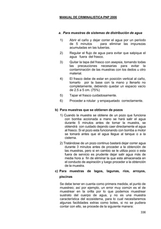 MANUAL DE CRIMINALISTICA PNP 2006 
336 
a. Para muestras de sistemas de distribución de agua 
1) Abrir el caño y dejar correr el agua por un período de 5 minutos para eliminar las impurezas acumuladas en las tuberías. 
2) Regular el flujo de agua para evitar que salpique el agua fuera del frasco. 
3) Quitar la tapa del frasco con asepsia, tomando todas las precauciones necesarias para evitar la contaminación de las muestras con los dedos u otro material. 
4) El frasco debe de estar en posición vertical al caño, tomarlo por la base con la mano y llenarlo no completamente, debiendo quedar un espacio vacío de 2.5 a 5 cm. (75%) 
5) Tapar el frasco cuidadosamente. 
6) Proceder a rotular y empaquetado correctamente. 
b) Para muestras que se obtienen de pozos 
1) Cuando la muestra se obtiene de un pozo que funciona con bomba accionada a mano se hará salir el agua durante 5 minutos antes de tomar la muestra, se obtendrá con cuidado dejando caer directamente el agua al frasco. Si el pozo esta funcionando con bomba a motor se tomará antes que el agua llegue al tanque o a la cisterna. 
2) Tratándose de un pozo continuo bastará dejar correr agua durante 3 minutos antes de proceder a la obtención de las muestras, pero si en cambio se le utiliza poco o esta fuera de servicio es prudente dejar salir agua más de media hora a fin de eliminar la que esta almacenada en el conducto de aspiración y luego proceder a la obtención de la muestra. 
c) Para muestras de lagos, lagunas, ríos, arroyos, piscinas 
Se debe tener en cuenta como primera medida, el punto de muestreo; así por ejemplo, un error muy común es el de muestrear en la orilla por lo que podemos muestrear sustrato del cuerpo de agua, y no es una muestra característica del ecosistema, para lo cual necesitaremos algunas facilidades extras como botes, si no se pudiera contar con ello, se procede de la siguiente manera:  