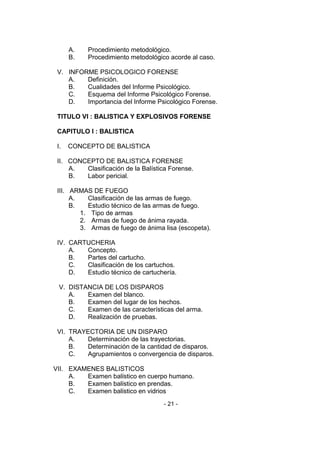 - 21 - 
A. Procedimiento metodológico. 
B. Procedimiento metodológico acorde al caso. 
V. INFORME PSICOLOGICO FORENSE 
A. Definición. 
B. Cualidades del Informe Psicológico. 
C. Esquema del Informe Psicológico Forense. 
D. Importancia del Informe Psicológico Forense. 
TITULO VI : BALISTICA Y EXPLOSIVOS FORENSE 
CAPITULO I : BALISTICA 
I. CONCEPTO DE BALISTICA 
II. CONCEPTO DE BALISTICA FORENSE 
A. Clasificación de la Balística Forense. 
B. Labor pericial. 
III. ARMAS DE FUEGO 
A. Clasificación de las armas de fuego. 
B. Estudio técnico de las armas de fuego. 
1. Tipo de armas 
2. Armas de fuego de ánima rayada. 
3. Armas de fuego de ánima lisa (escopeta). 
IV. CARTUCHERIA 
A. Concepto. 
B. Partes del cartucho. 
C. Clasificación de los cartuchos. 
D. Estudio técnico de cartuchería. 
V. DISTANCIA DE LOS DISPAROS 
A. Examen del blanco. 
B. Examen del lugar de los hechos. 
C. Examen de las características del arma. 
D. Realización de pruebas. 
VI. TRAYECTORIA DE UN DISPARO 
A. Determinación de las trayectorias. 
B. Determinación de la cantidad de disparos. 
C. Agrupamientos o convergencia de disparos. 
VII. EXAMENES BALISTICOS 
A. Examen balístico en cuerpo humano. 
B. Examen balístico en prendas. 
C. Examen balístico en vidrios  