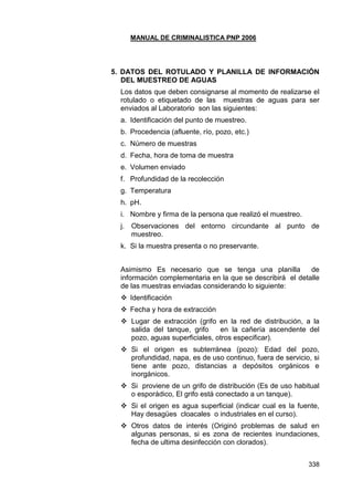 MANUAL DE CRIMINALISTICA PNP 2006 
338 
5. DATOS DEL ROTULADO Y PLANILLA DE INFORMACIÓN DEL MUESTREO DE AGUAS 
Los datos que deben consignarse al momento de realizarse el rotulado o etiquetado de las muestras de aguas para ser enviados al Laboratorio son las siguientes: 
a. Identificación del punto de muestreo. 
b. Procedencia (afluente, río, pozo, etc.) 
c. Número de muestras 
d. Fecha, hora de toma de muestra 
e. Volumen enviado 
f. Profundidad de la recolección 
g. Temperatura 
h. pH. 
i. Nombre y firma de la persona que realizó el muestreo. 
j. Observaciones del entorno circundante al punto de muestreo. 
k. Si la muestra presenta o no preservante. 
Asimismo Es necesario que se tenga una planilla de información complementaria en la que se describirá el detalle de las muestras enviadas considerando lo siguiente: 
 Identificación 
 Fecha y hora de extracción 
 Lugar de extracción (grifo en la red de distribución, a la salida del tanque, grifo en la cañería ascendente del pozo, aguas superficiales, otros especificar). 
 Si el origen es subterránea (pozo): Edad del pozo, profundidad, napa, es de uso continuo, fuera de servicio, si tiene ante pozo, distancias a depósitos orgánicos e inorgánicos. 
 Si proviene de un grifo de distribución (Es de uso habitual o esporádico, El grifo está conectado a un tanque). 
 Si el origen es agua superficial (indicar cual es la fuente, Hay desagües cloacales o industriales en el curso). 
 Otros datos de interés (Originó problemas de salud en algunas personas, si es zona de recientes inundaciones, fecha de ultima desinfección con clorados). 
 