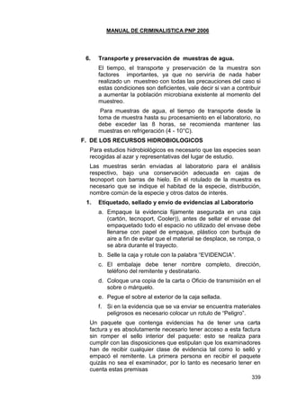 MANUAL DE CRIMINALISTICA PNP 2006 
339 
6. Transporte y preservación de muestras de agua. 
El tiempo, el transporte y preservación de la muestra son factores importantes, ya que no serviría de nada haber realizado un muestreo con todas las precauciones del caso si estas condiciones son deficientes, vale decir si van a contribuir a aumentar la población microbiana existente al momento del muestreo. 
Para muestras de agua, el tiempo de transporte desde la toma de muestra hasta su procesamiento en el laboratorio, no debe exceder las 8 horas, se recomienda mantener las muestras en refrigeración (4 - 10°C). 
F. DE LOS RECURSOS HIDROBIOLOGICOS 
Para estudios hidrobiológicos es necesario que las especies sean recogidas al azar y representativas del lugar de estudio. 
Las muestras serán enviadas al laboratorio para el análisis respectivo, bajo una conservación adecuada en cajas de tecnoport con barras de hielo. En el rotulado de la muestra es necesario que se indique el habitad de la especie, distribución, nombre común de la especie y otros datos de interés. 
1. Etiquetado, sellado y envío de evidencias al Laboratorio 
a. Empaque la evidencia fijamente asegurada en una caja (cartón, tecnoport, Cooler)), antes de sellar el envase del empaquetado todo el espacio no utilizado del envase debe llenarse con papel de empaque, plástico con burbuja de aire a fin de evitar que el material se desplace, se rompa, o se abra durante el trayecto. 
b. Selle la caja y rotule con la palabra ―EVIDENCIA‖. 
c. El embalaje debe tener nombre completo, dirección, teléfono del remitente y destinatario. 
d. Coloque una copia de la carta o Oficio de transmisión en el sobre o márquelo. 
e. Pegue el sobre al exterior de la caja sellada. 
f. Si en la evidencia que se va enviar se encuentra materiales peligrosos es necesario colocar un rotulo de ―Peligro‖. 
Un paquete que contenga evidencias ha de tener una carta factura y es absolutamente necesario tener acceso a esta factura sin romper el sello interior del paquete: esto se realiza para cumplir con las disposiciones que estipulan que los examinadores han de recibir cualquier clase de evidencia tal como lo selló y empacó el remitente. La primera persona en recibir el paquete quizás no sea el examinador, por lo tanto es necesario tener en cuenta estas premisas  