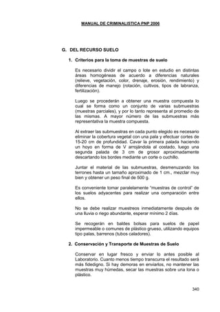 MANUAL DE CRIMINALISTICA PNP 2006 
340 
G. DEL RECURSO SUELO 
1. Criterios para la toma de muestras de suelo 
Es necesario dividir el campo o lote en estudio en distintas áreas homogéneas de acuerdo a diferencias naturales (relieve, vegetación, color, drenaje, erosión, rendimiento) y diferencias de manejo (rotación, cultivos, tipos de labranza, fertilización). 
Luego se procederán a obtener una muestra compuesta lo cual se forma como un conjunto de varias submuestras (muestras parciales), y por lo tanto representa al promedio de las mismas. A mayor número de las submuestras más representativa la muestra compuesta. 
Al extraer las submuestras en cada punto elegido es necesario eliminar la cobertura vegetal con una pala y efectuar cortes de 15-20 cm de profundidad. Cavar la primera palada haciendo un hoyo en forma de V arrojándola al costado, luego una segunda palada de 3 cm de grosor aproximadamente descartando los bordes mediante un corte o cuchillo. 
Juntar el material de las submuestras, desmenuzando los terrones hasta un tamaño aproximado de 1 cm., mezclar muy bien y obtener un peso final de 500 g. 
Es conveniente tomar paralelamente ―muestras de control‖ de los suelos adyacentes para realizar una comparación entre ellos. 
No se debe realizar muestreos inmediatamente después de una lluvia o riego abundante, esperar mínimo 2 días. 
Se recogerán en baldes bolsas para suelos de papel impermeable o comunes de plástico grueso, utilizando equipos tipo palas, barrenos (tubos caladores). 
2. Conservación y Transporte de Muestras de Suelo 
Conservar en lugar fresco y enviar lo antes posible al Laboratorio. Cuanto menos tiempo transcurra el resultado será más fidedigno. Si hay demoras en enviarlos, no mantener las muestras muy húmedas, secar las muestras sobre una lona o plástico. 
 