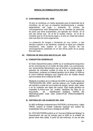 MANUAL DE CRIMINALISTICA PNP 2006 
341 
H. CONTAMINACIÓN DEL AIRE 
El aire no constituye un medio apropiado para el desarrollo de la microflora, de ahí que se presenta transitoriamente y variable, dependiendo del lugar o ambiente. El número de microorganismos está relasionada con la cantidad de partículas de polvo que tiene suspendidos, por ejemplo son menos en el aire del campo que en el de la ciudad, menos en el de la montaña que en el de tierras bajas y el aire en mitad del océano está casi libre de micro-organismos. 
La presencia de hongos y levaduras es muy común, y casi siempre superan a las bacterias, pasando al agua por cualquier mecanismo; esto explica el por qué muchos de los microorganismos presentes en el aire forma parte de la propia flora del suelo. 
VII. PERICIAS DE BIOLOGÍA MOLECULAR ADN 
A. CONCEPTOS GENERALES 
El Ácido Desoxirribonucleico (ADN) es el constituyente bioquímico de los cromosomas en el núcleo de toda célula. Los cromosomas, son componentes filamentosos que se forman al condensarse los gránulos de cromatina nuclear al inicio de la división celular o cariocinesis; contienen el material genético de la célula. El ADN es la única molécula biológica cuyo original sirve de modelo directo para la síntesis de la molécula de ADN. 
Mediante el análisis de la molécula del ADN, la prueba biológica de "TIPIFICACIÓN DEL ADN", permite obtener una "huella genética" del individuo a partir de una muestra de sangre, semen, pelo, saliva o en fin cualquier otro tejido del cuerpo. Esta huella genética es irrepetible, lo mismo que las huellas dactilares. Se trata de un documento de identificación biológica "CAPAZ DE INDIVIDUALIZAR CON UNA EXACTITUD PRÁCTICAMENTE ABSOLUTA". 
B. HISTORIA DE LOS AVANCES DEL ADN 
En l953 el Biólogo norteamericano WATSON y el bioquímico ingles CRICK, crearon el modelo molecular especial que explica las propiedades físico químicas y biológicas del ADN. 
En 1975 SOUTHERN publicó en el "Journal of Molecular Biology" la demostración del uso de sondas para el ADN en el análisis de genes sobre fase sólida. A partir de ese entonces, el uso de esta  